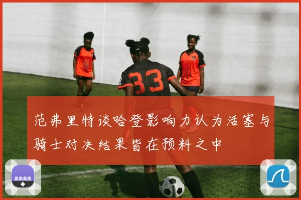 范弗里特谈哈登影响力认为活塞与骑士对决结果皆在预料之中