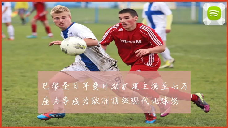 巴黎圣日耳曼计划扩建主场至七万座力争成为欧洲顶级现代化球场