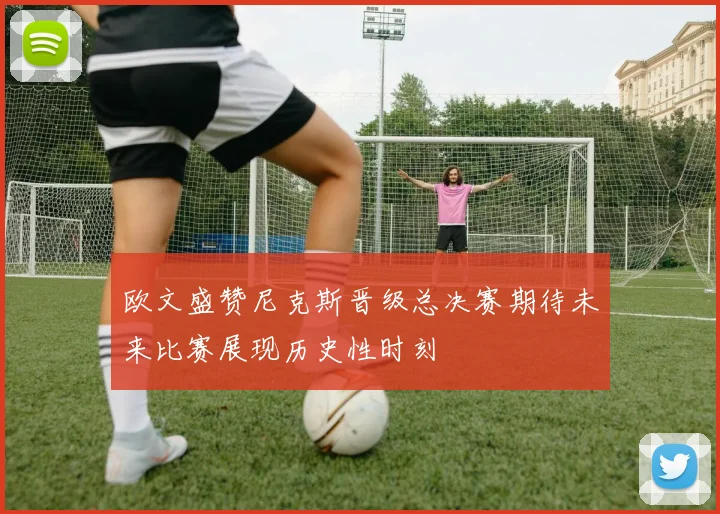 欧文盛赞尼克斯晋级总决赛期待未来比赛展现历史性时刻