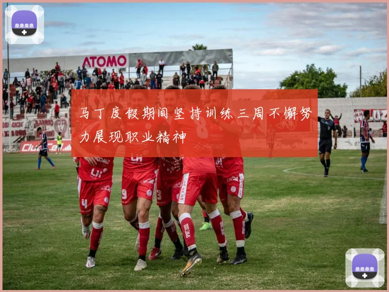 马丁度假期间坚持训练三周不懈努力展现职业精神