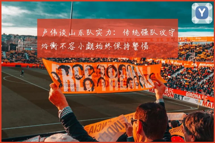 卢伟谈山东队实力：传统强队攻守均衡不容小觑始终保持警惕