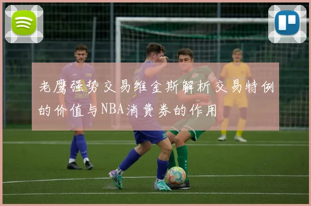 老鹰强势交易维金斯解析交易特例的价值与NBA消费券的作用