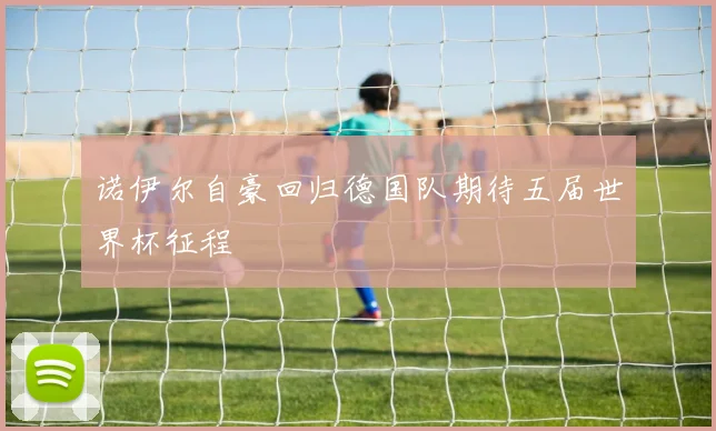 诺伊尔自豪回归德国队期待五届世界杯征程