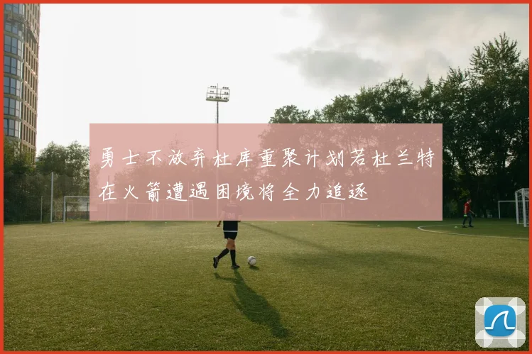 勇士不放弃杜库重聚计划若杜兰特在火箭遭遇困境将全力追逐