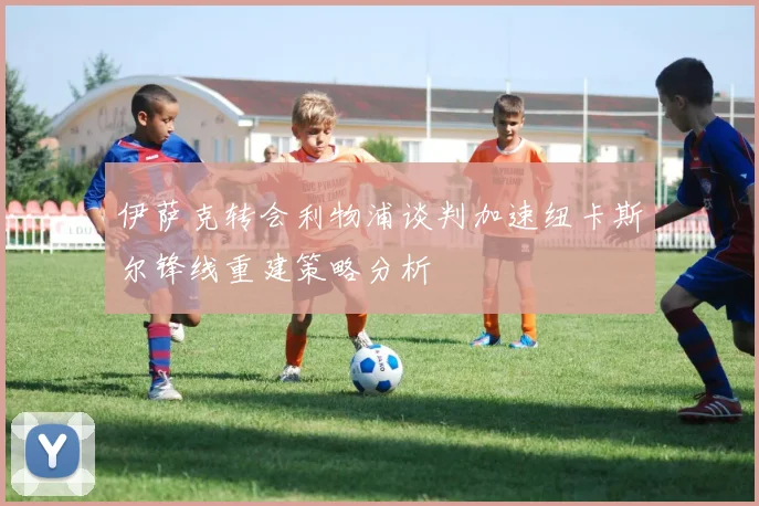 伊萨克转会利物浦谈判加速纽卡斯尔锋线重建策略分析