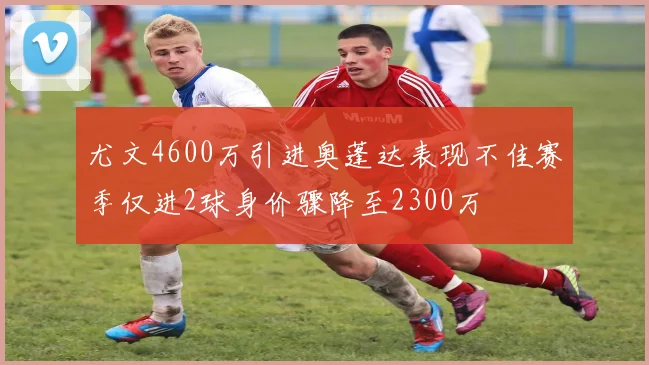 尤文4600万引进奥蓬达表现不佳赛季仅进2球身价骤降至2300万