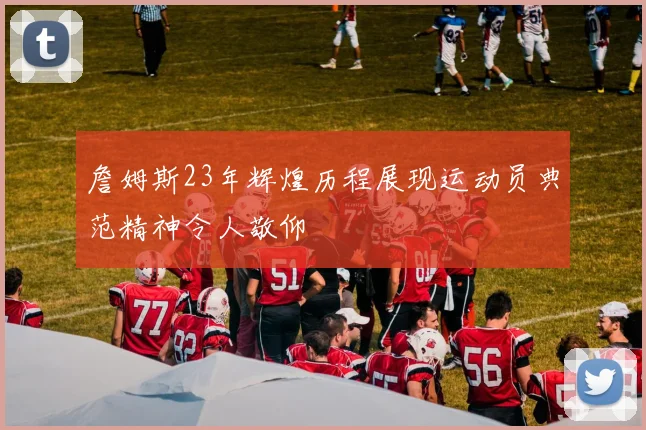 詹姆斯23年辉煌历程展现运动员典范精神令人敬仰