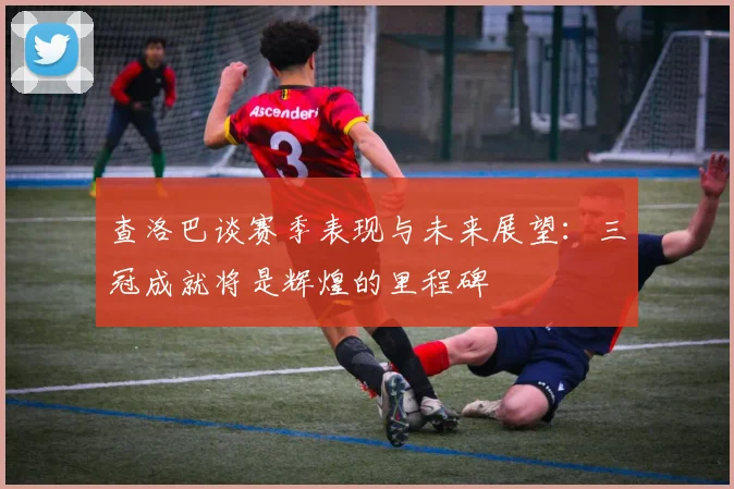查洛巴谈赛季表现与未来展望：三冠成就将是辉煌的里程碑