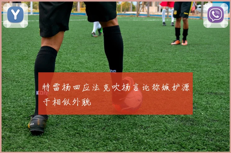 特雷杨回应法克吹杨言论称嫉妒源于相似外貌