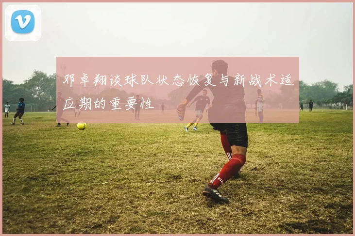 邓卓翔谈球队状态恢复与新战术适应期的重要性
