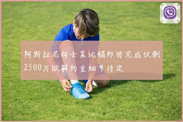 阿斯拉尼转会莱比锡即将完成仅剩2500万欧解约金细节待定