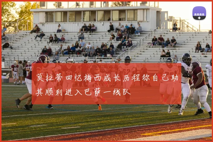 莫拉蒂回忆梅西成长历程称自己助其顺利进入巴萨一线队