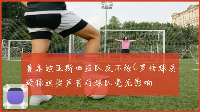 鲁本迪亚斯回应队友不给C罗传球质疑称这些声音对球队毫无影响