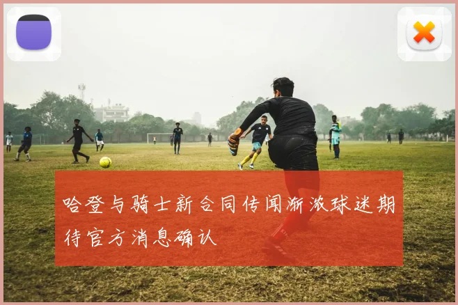 哈登与骑士新合同传闻渐浓球迷期待官方消息确认