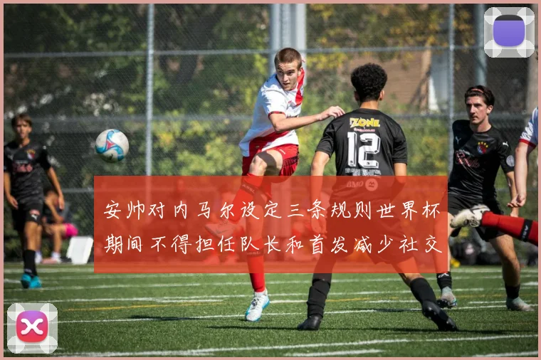 安帅对内马尔设定三条规则世界杯期间不得担任队长和首发减少社交媒体使用
