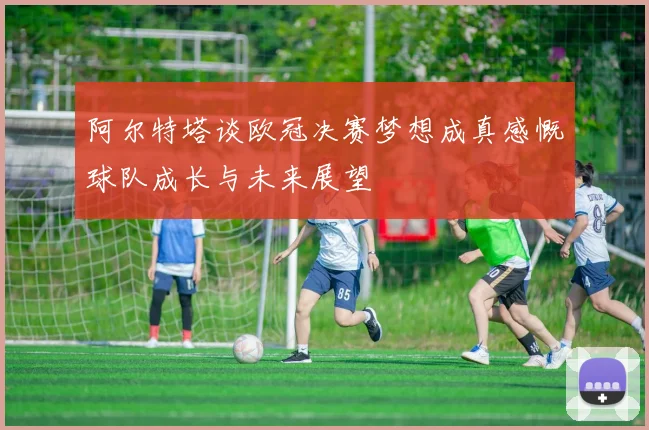 阿尔特塔谈欧冠决赛梦想成真感慨球队成长与未来展望