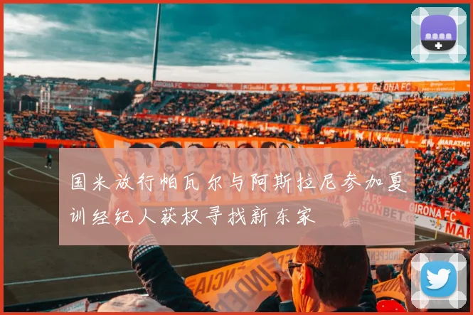 国米放行帕瓦尔与阿斯拉尼参加夏训经纪人获权寻找新东家