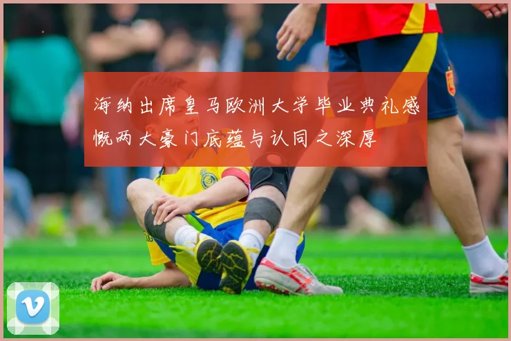 海纳出席皇马欧洲大学毕业典礼感慨两大豪门底蕴与认同之深厚