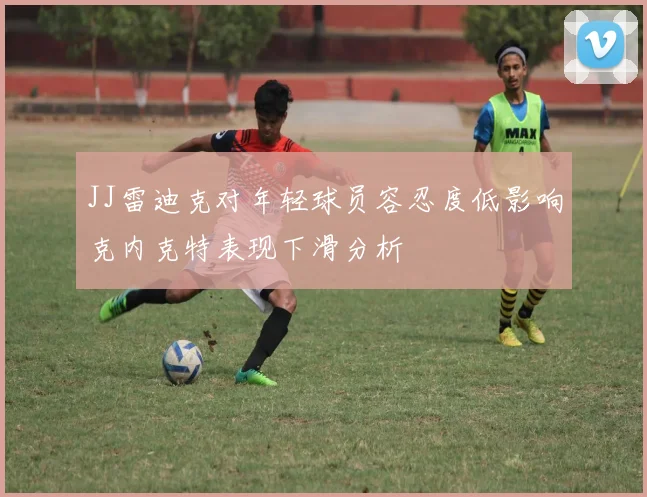 JJ雷迪克对年轻球员容忍度低影响克内克特表现下滑分析
