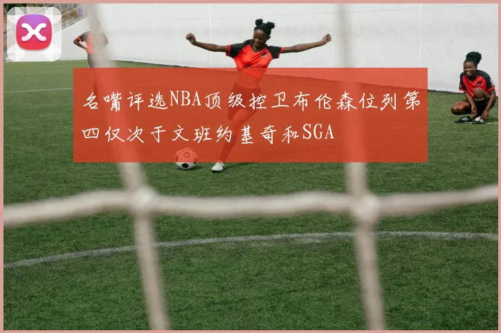 名嘴评选NBA顶级控卫布伦森位列第四仅次于文班约基奇和SGA