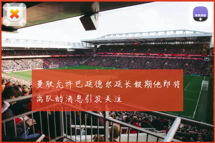 曼联允许巴延德尔延长假期他即将离队的消息引发关注