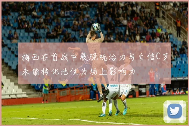 梅西在首战中展现统治力与自信C罗未能转化地位为场上影响力