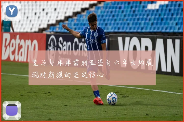 皇马与库库雷利亚签订六年长约展现对新援的坚定信心